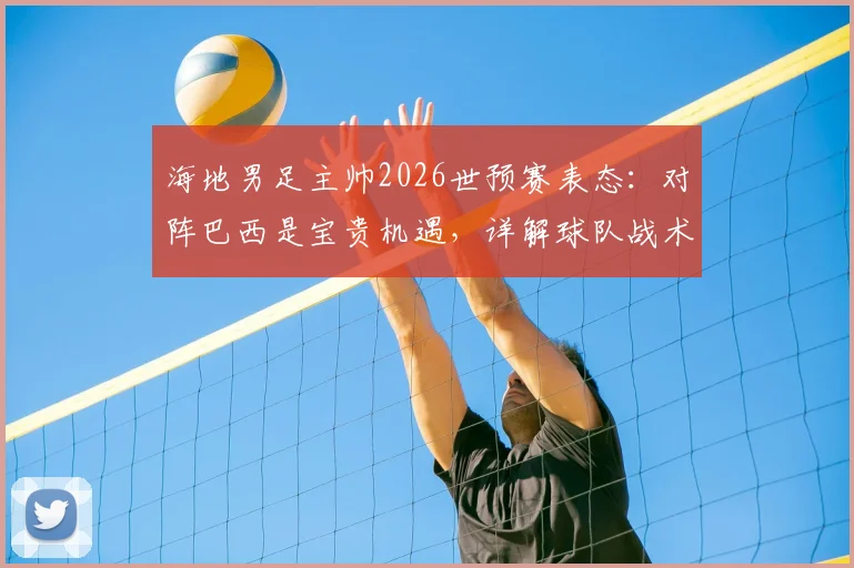 海地男足主帅2026世预赛表态：对阵巴西是宝贵机遇，详解球队战术备战与加勒比海足球前景